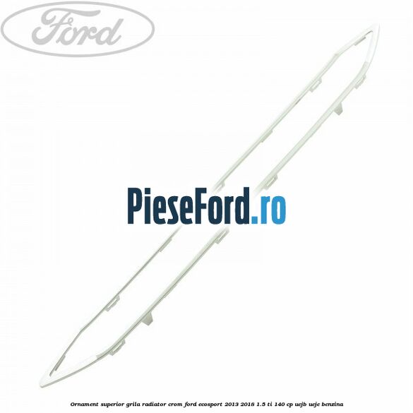 Ornament superior grila radiator crom Ford EcoSport 2013-2018 1.5 Ti 140 cp UEJB, UEJE benzina