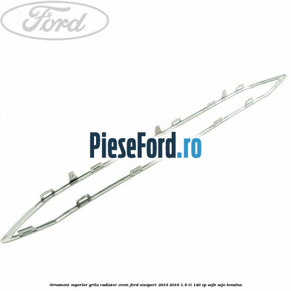 Ornament superior grila radiator crom Ford EcoSport 2013-2018 1.5 Ti 140 cp UEJB, UEJE benzina