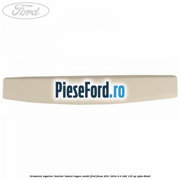 Ornament superior interior luneta hayon combi Ford Focus 2011-2014 2.0 TDCi 115 cp Ornament superior interior luneta hayon combi Ford Focus 2011-2014 2.0 TDCi 115 cp TYDA diesel