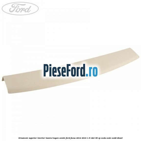 Ornament superior interior luneta hayon combi Ford Focus 2014-2018 1.5 TDCi 95 cp Ornament superior interior luneta hayon combi Ford Focus 2014-2018 1.5 TDCi 95 cp XXDA, XXDC, XXDD diesel