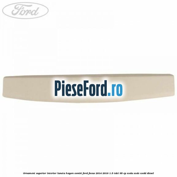 Ornament superior interior luneta hayon combi Ford Focus 2014-2018 1.5 TDCi 95 cp Ornament superior interior luneta hayon combi Ford Focus 2014-2018 1.5 TDCi 95 cp XXDA, XXDC, XXDD diesel