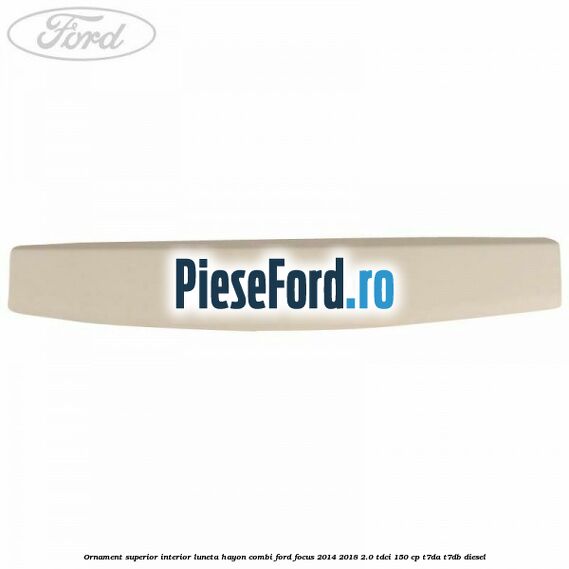 Ornament superior interior luneta hayon combi Ford Focus 2014-2018 2.0 TDCi 150 cp Ornament superior interior luneta hayon combi Ford Focus 2014-2018 2.0 TDCi 150 cp T7DA, T7DB diesel