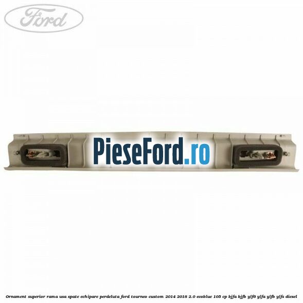 Ornament superior rama usa spate echipare perdeluta Ford Tourneo Custom 2014-2018 2.0 EcoBlue 105 cp BJFA, BJFB, YLF6, YLFA, YLFB, YLFS diesel
