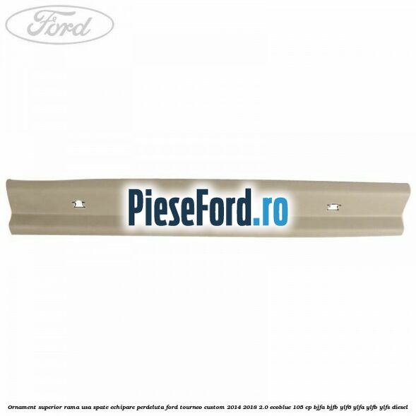Ornament superior rama usa spate echipare perdeluta Ford Tourneo Custom 2014-2018 2.0 EcoBlue 105 cp BJFA, BJFB, YLF6, YLFA, YLFB, YLFS diesel