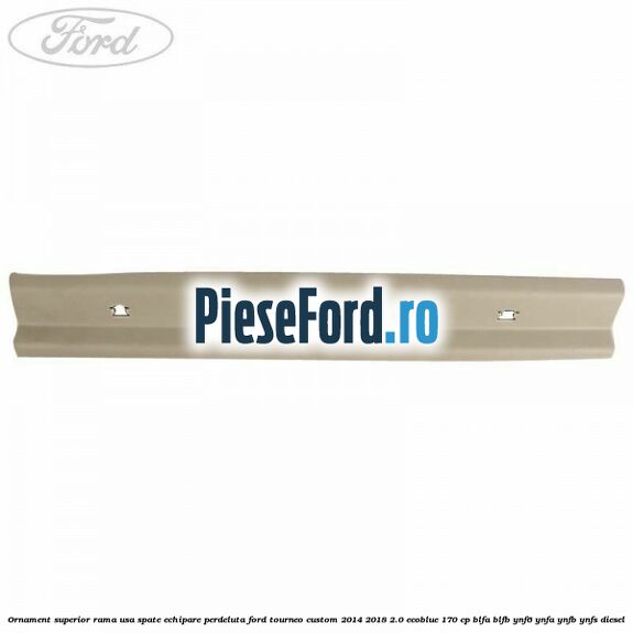 Ornament superior rama usa spate echipare perdeluta Ford Tourneo Custom 2014-2018 2.0 EcoBlue 170 cp BLFA, BLFB, YNF6, YNFA, YNFB, YNFS diesel