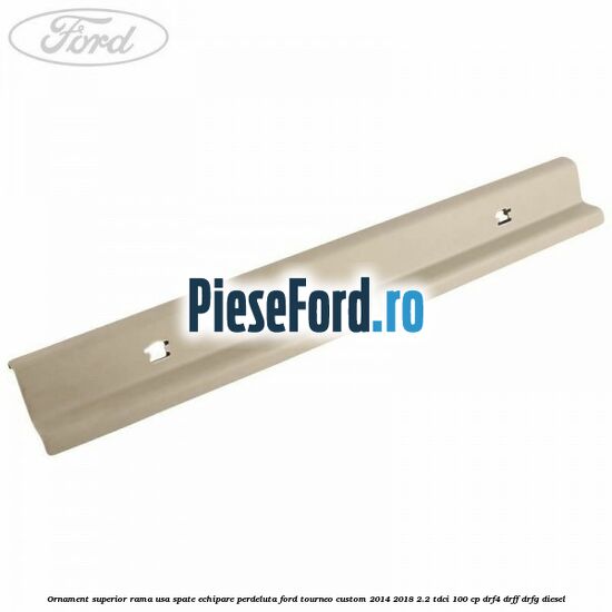 Ornament superior rama usa spate echipare perdeluta Ford Tourneo Custom 2014-2018 2.2 TDCi 100 cp DRF4, DRFF, DRFG diesel