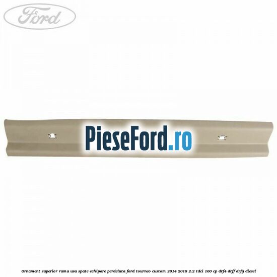 Ornament superior rama usa spate echipare perdeluta Ford Tourneo Custom 2014-2018 2.2 TDCi 100 cp Ornament superior rama usa spate echipare perdeluta Ford Tourneo Custom 2014-2018 2.2 TDCi 100 cp DRF4, DRFF, DRFG diesel