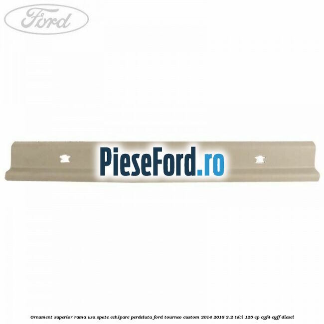 Ornament superior rama usa spate echipare perdeluta Ford Tourneo Custom 2014-2018 2.2 TDCi 125 cp CYF4, CYFF diesel