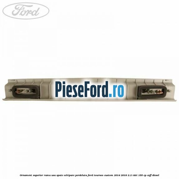 Ornament superior rama usa spate echipare perdeluta Ford Tourneo Custom 2014-2018 2.2 TDCi 155 cp CVFF diesel