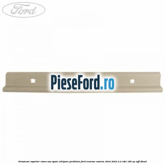 Ornament superior rama usa spate echipare perdeluta Ford Tourneo Custom 2014-2018 2.2 TDCi 155 cp CVFF diesel