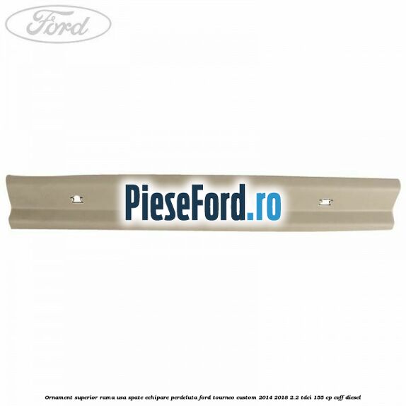 Ornament superior rama usa spate echipare perdeluta Ford Tourneo Custom 2014-2018 2.2 TDCi 155 cp CVFF diesel