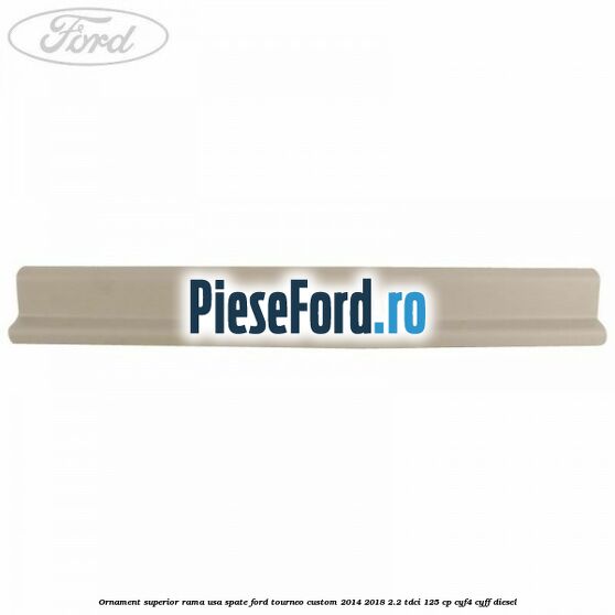 Ornament superior rama usa spate Ford Tourneo Custom 2014-2018 2.2 TDCi 125 cp CYF4, CYFF diesel
