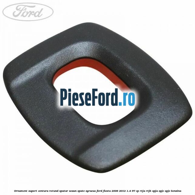 Ornament suport centura rotund spatar scaun spate syracus Ford Fiesta 2008-2012 1.4 97 cp RTJA, RTJB, SPJA, SPJC, SPJE benzina