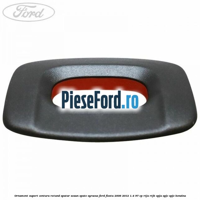 Ornament suport centura rotund spatar scaun spate syracus Ford Fiesta 2008-2012 1.4 97 cp RTJA, RTJB, SPJA, SPJC, SPJE benzina