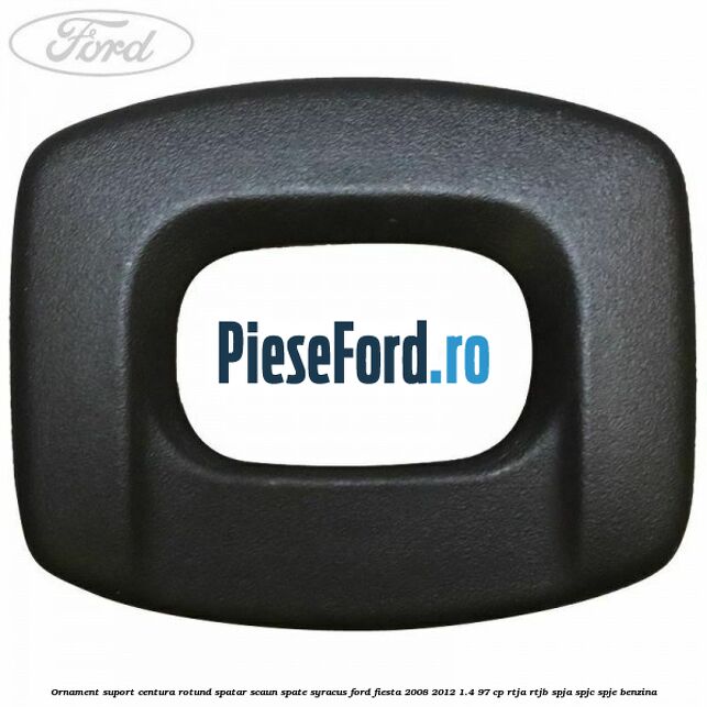 Ornament suport centura rotund spatar scaun spate syracus Ford Fiesta 2008-2012 1.4 97 cp RTJA, RTJB, SPJA, SPJC, SPJE benzina