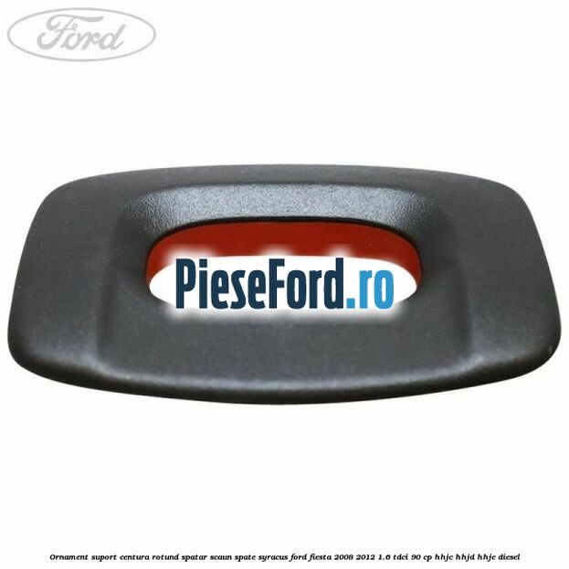 Ornament suport centura rotund spatar scaun spate syracus Ford Fiesta 2008-2012 1.6 TDCi 90 cp HHJC, HHJD, HHJE diesel