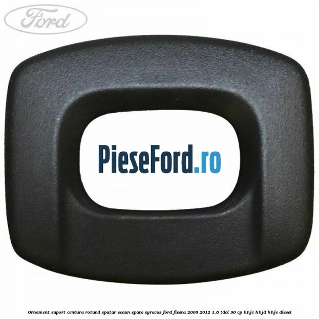 Ornament suport centura rotund spatar scaun spate syracus Ford Fiesta 2008-2012 1.6 TDCi 90 cp HHJC, HHJD, HHJE diesel