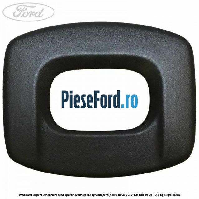 Ornament suport centura rotund spatar scaun spate syracus Ford Fiesta 2008-2012 1.6 TDCi 95 cp Ornament suport centura rotund spatar scaun spate syracus Ford Fiesta 2008-2012 1.6 TDCi 95 cp T3JA, TZJA, TZJB diesel