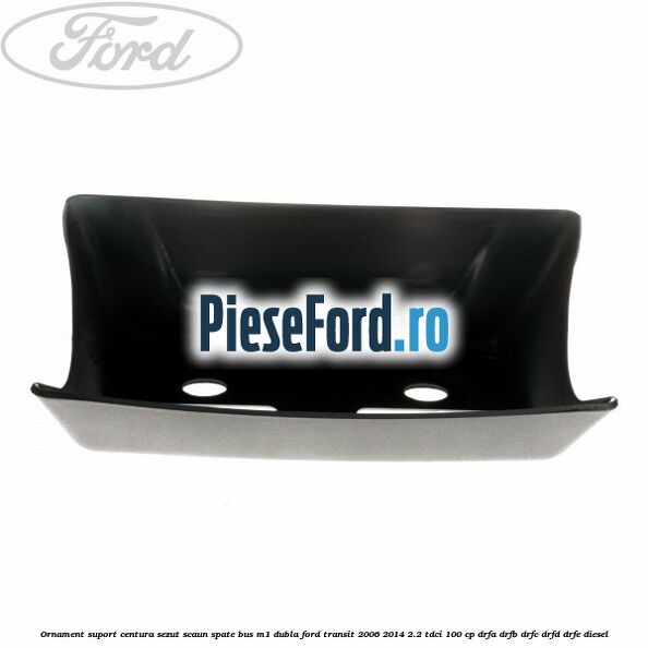 Ornament suport centura sezut scaun spate BUS M1 dubla Ford Transit 2006-2014 2.2 TDCi 100 cp DRFA, DRFB, DRFC, DRFD, DRFE diesel