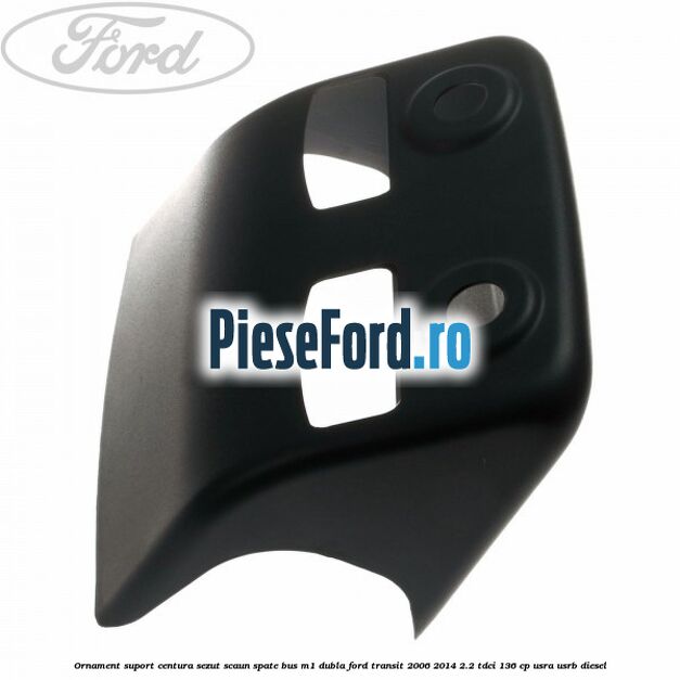 Ornament suport centura sezut scaun spate BUS M1 dubla Ford Transit 2006-2014 2.2 TDCi 136 cp USRA, USRB diesel