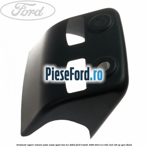 Ornament suport centura sezut scaun spate BUS M1 dubla Ford Transit 2006-2014 2.2 TDCi RWD 125 cp CYRA diesel