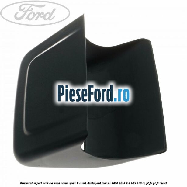 Ornament suport centura sezut scaun spate BUS M1 dubla Ford Transit 2006-2014 2.4 TDCi 100 cp PHFA, PHFC diesel