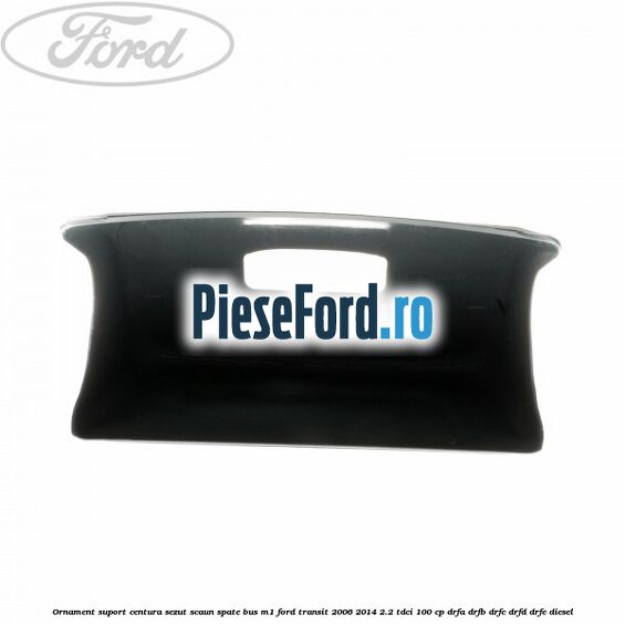 Ornament suport centura sezut scaun spate BUS M1 Ford Transit 2006-2014 2.2 TDCi 100 cp DRFA, DRFB, DRFC, DRFD, DRFE diesel