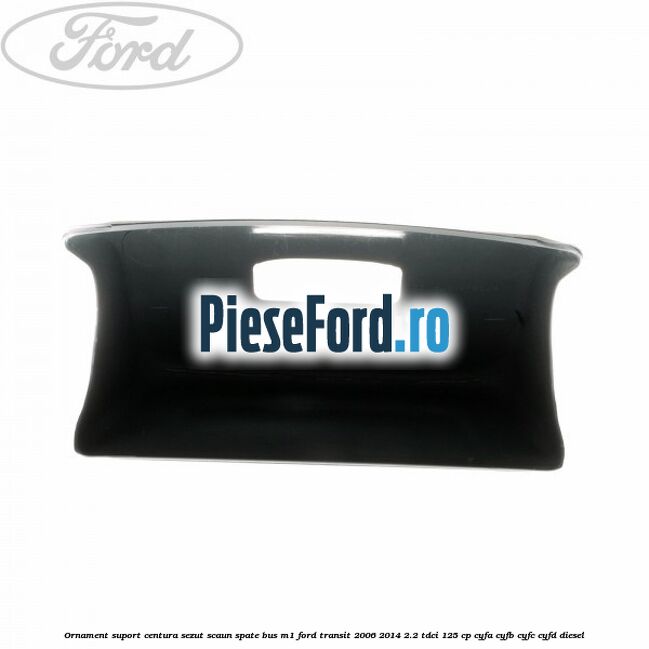 Ornament suport centura sezut scaun spate BUS M1 Ford Transit 2006-2014 2.2 TDCi 125 cp CYFA, CYFB, CYFC, CYFD diesel