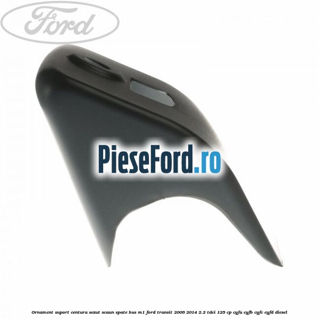 Ornament suport centura sezut scaun spate BUS M1 Ford Transit 2006-2014 2.2 TDCi 125 cp CYFA, CYFB, CYFC, CYFD diesel