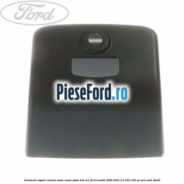 Ornament suport centura sezut scaun spate BUS M1 Ford Transit 2006-2014 2.2 TDCi 136 cp USRA, USRB diesel
