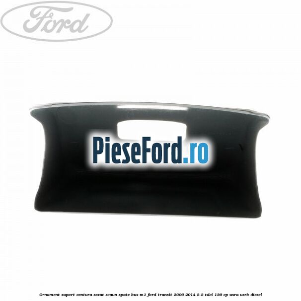 Ornament suport centura sezut scaun spate BUS M1 Ford Transit 2006-2014 2.2 TDCi 136 cp Ornament suport centura sezut scaun spate BUS M1 Ford Transit 2006-2014 2.2 TDCi 136 cp USRA, USRB diesel