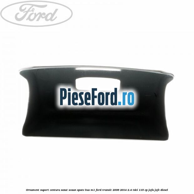 Ornament suport centura sezut scaun spate BUS M1 Ford Transit 2006-2014 2.4 TDCi 115 cp JXFA, JXFC diesel