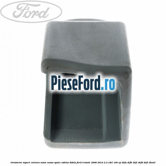 Ornament suport centura sezut scaun spate cabina dubla Ford Transit 2006-2014 2.2 TDCi 100 cp DRFA, DRFB, DRFC, DRFD, DRFE diesel