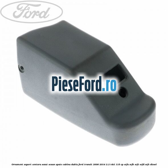 Ornament suport centura sezut scaun spate cabina dubla Ford Transit 2006-2014 2.2 TDCi 115 cp SRFA, SRFB, SRFC, SRFD, SRFE diesel