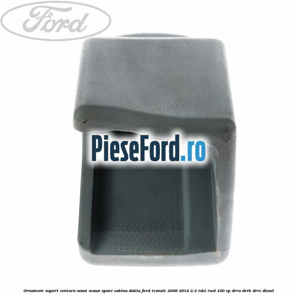 Ornament suport centura sezut scaun spate cabina dubla Ford Transit 2006-2014 2.2 TDCi RWD 100 cp DRRA, DRRB, DRRC diesel