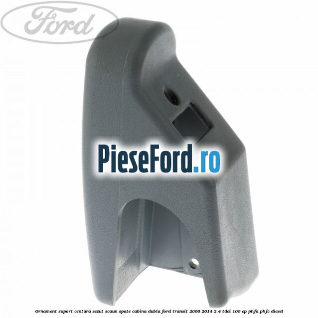 Ornament suport centura sezut scaun spate cabina dubla Ford Transit 2006-2014 2.4 TDCi 100 cp PHFA, PHFC diesel