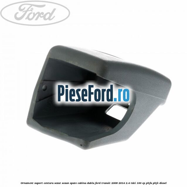 Ornament suport centura sezut scaun spate cabina dubla Ford Transit 2006-2014 2.4 TDCi 100 cp PHFA, PHFC diesel
