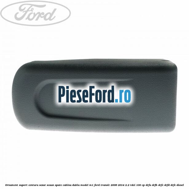 Ornament suport centura sezut scaun spate cabina dubla model M1 Ford Transit 2006-2014 2.2 TDCi 100 cp DRFA, DRFB, DRFC, DRFD, DRFE diesel