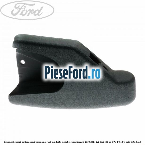 Ornament suport centura sezut scaun spate cabina dubla model M1 Ford Transit 2006-2014 2.2 TDCi 100 cp DRFA, DRFB, DRFC, DRFD, DRFE diesel