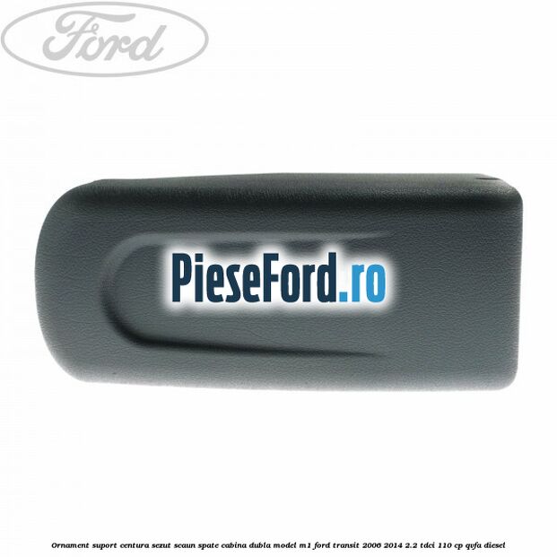 Ornament suport centura sezut scaun spate cabina dubla model M1 Ford Transit 2006-2014 2.2 TDCi 110 cp QVFA diesel