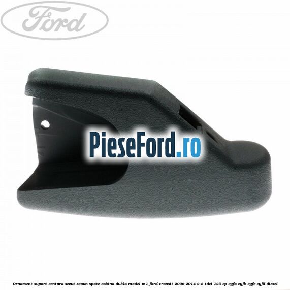 Ornament suport centura sezut scaun spate cabina dubla model M1 Ford Transit 2006-2014 2.2 TDCi 125 cp CYFA, CYFB, CYFC, CYFD diesel