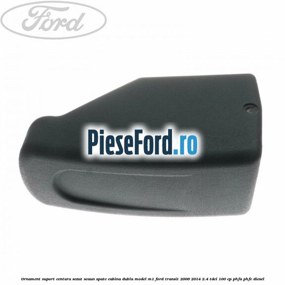 Ornament suport centura sezut scaun spate cabina dubla model M1 Ford Transit 2006-2014 2.4 TDCi 100 cp PHFA, PHFC diesel