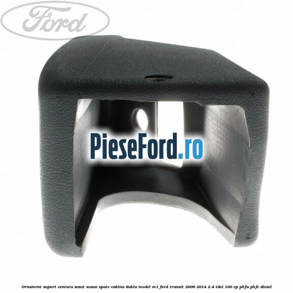 Ornament suport centura sezut scaun spate cabina dubla model M1 Ford Transit 2006-2014 2.4 TDCi 100 cp Ornament suport centura sezut scaun spate cabina dubla model M1 Ford Transit 2006-2014 2.4 TDCi 100 cp PHFA, PHFC diesel