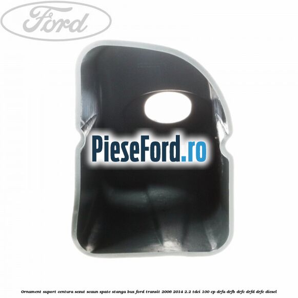 Ornament suport centura sezut scaun spate stanga BUS Ford Transit 2006-2014 2.2 TDCi 100 cp DRFA, DRFB, DRFC, DRFD, DRFE diesel