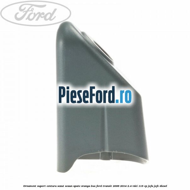Ornament suport centura sezut scaun spate stanga BUS Ford Transit 2006-2014 2.4 TDCi 115 cp JXFA, JXFC diesel
