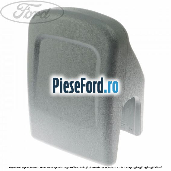 Ornament suport centura sezut scaun spate stanga cabina dubla Ford Transit 2006-2014 2.2 TDCi 125 cp CYFA, CYFB, CYFC, CYFD diesel