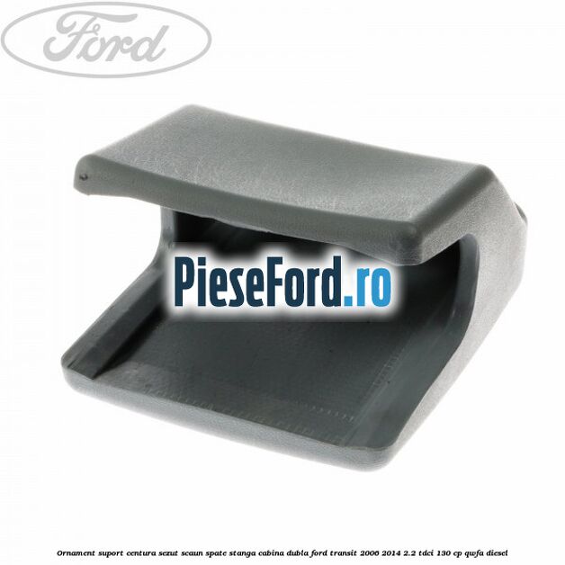 Ornament suport centura sezut scaun spate stanga cabina dubla Ford Transit 2006-2014 2.2 TDCi 130 cp QWFA diesel