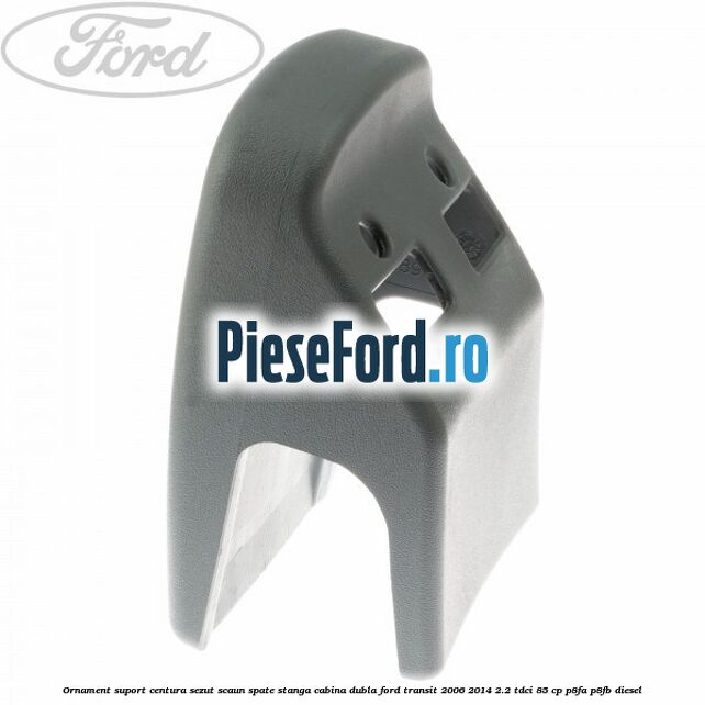 Ornament suport centura sezut scaun spate stanga cabina dubla Ford Transit 2006-2014 2.2 TDCi 85 cp P8FA, P8FB diesel