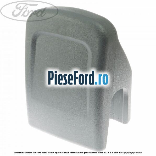 Ornament suport centura sezut scaun spate stanga cabina dubla Ford Transit 2006-2014 2.4 TDCi 115 cp JXFA, JXFC diesel