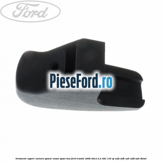 Ornament suport centura spatar scaun spate BUS Ford Transit 2006-2014 2.2 TDCi 115 cp SRFA, SRFB, SRFC, SRFD, SRFE diesel